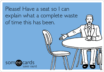 Please! Have a seat so I can
explain what a complete waste
of time this has been.