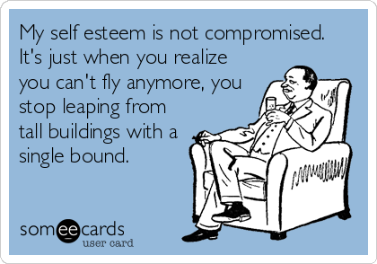 My self esteem is not compromised.
It's just when you realize
you can't fly anymore, you
stop leaping from
tall buildings with a
single bound.