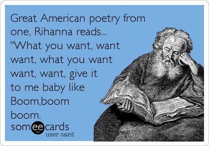 Great American poetry from
one, Rihanna reads...
"What you want, want
want, what you want
want, want, give it
to me baby like
Boom,boom
boom.