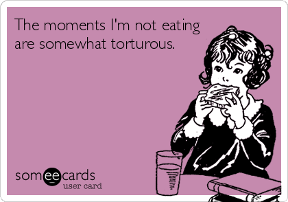 The moments I'm not eating
are somewhat torturous.