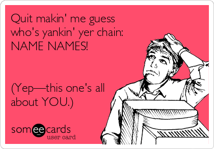 Quit makin' me guess 
who's yankin' yer chain:
NAME NAMES!


(Yep—this one's all
about YOU.)