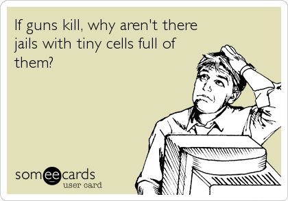 If guns kill, why aren't there
jails with tiny cells full of
them?