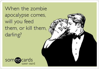 When the zombie
apocalypse comes,
will you feed
them, or kill them,
darling?