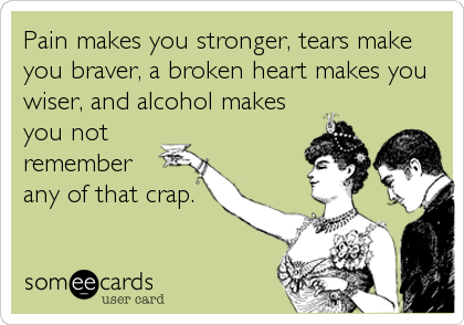 Pain makes you stronger, tears make
you braver, a broken heart makes you
wiser, and alcohol makes
you not
remember
any of that crap.