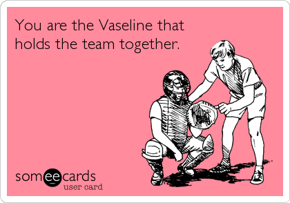 You are the Vaseline that
holds the team together.