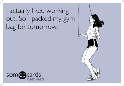 I actually liked working 
out. So I packed my gym
bag for tomorrow.