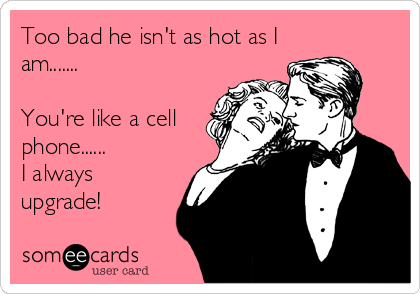 Too bad he isn't as hot as I
am.......

You're like a cell
phone......
I always
upgrade!