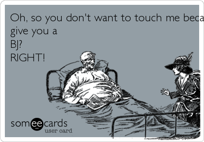 Oh, so you don't want to touch me because I'm "bleeding to death" but I'm should
give you a
BJ?
RIGHT!