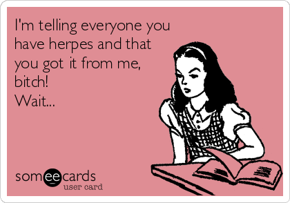 I'm telling everyone you
have herpes and that
you got it from me,
bitch! 
Wait...