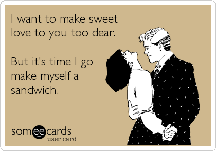 I want to make sweet
love to you too dear.

But it's time I go
make myself a
sandwich.