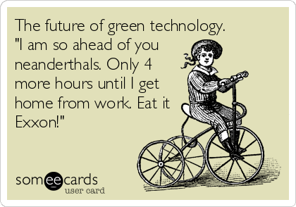 The future of green technology. 
"I am so ahead of you 
neanderthals. Only 4
more hours until I get
home from work. Eat it
Exxon!"