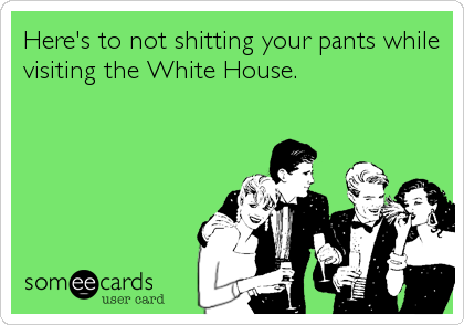 Here's to not shitting your pants while
visiting the White House.