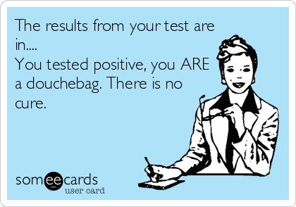 The results from your test are
in....
You tested positive, you ARE
a douchebag. There is no
cure.