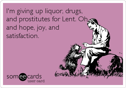 I'm giving up liquor, drugs,
and prostitutes for Lent. Oh,
and hope, joy, and
satisfaction.