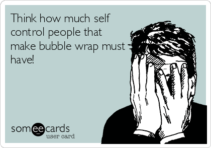 Think how much self
control people that
make bubble wrap must
have!