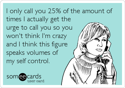 I only call you 25% of the amount of
times I actually get the
urge to call you so you
won't think I'm crazy
and I think this figure
speaks volumes of
my self control.