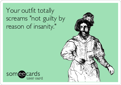 Your outfit totally
screams "not guilty by
reason of insanity."