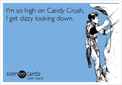 I'm so high on Candy Crush,
I get dizzy looking down.