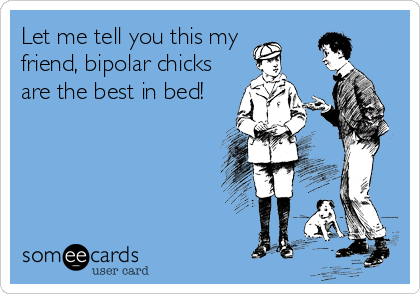 Let me tell you this my 
friend, bipolar chicks
are the best in bed!