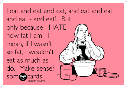 I eat and eat and eat, and eat and eat
and eat - and eat!.  But
only because I HATE
how fat I am.  I
mean, if I wasn't
so fat, I wouldn't
eat as much as I 
do.  Make sense?