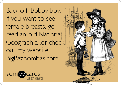 Back off, Bobby boy.
If you want to see
female breasts, go
read an old National
Geographic...or check
out my website
BigBazoombas.com