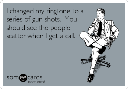 I changed my ringtone to a
series of gun shots.  You
should see the people
scatter when I get a call.