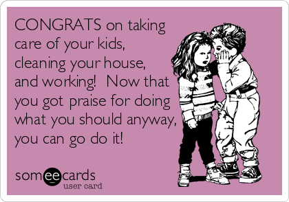 CONGRATS on taking
care of your kids,
cleaning your house,
and working!  Now that
you got praise for doing
what you should anyway,
you%