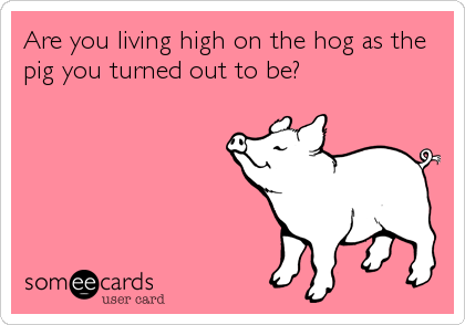 Are you living high on the hog as the
pig you turned out to be?