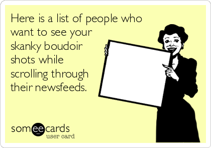 Here is a list of people who
want to see your
skanky boudoir
shots while
scrolling through
their newsfeeds.