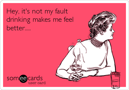 Hey, it's not my fault
drinking makes me feel
better.....