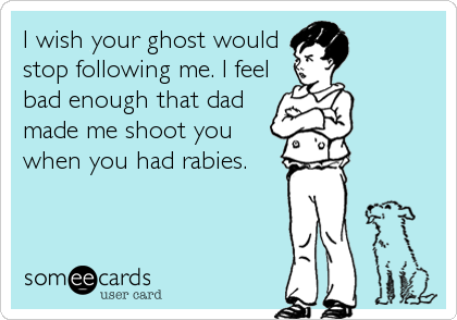 I wish your ghost would
stop following me. I feel
bad enough that dad
made me shoot you
when you had rabies.