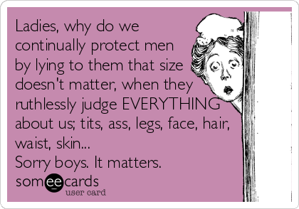 Ladies, why do we
continually protect men
by lying to them that size
doesn't matter, when they
ruthlessly judge EVERYTHING
about us; tits, ass, legs, face, hair,
waist, skin...
Sorry boys. It matters.