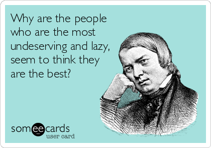Why are the people
who are the most
undeserving and lazy,
seem to think they
are the best?
