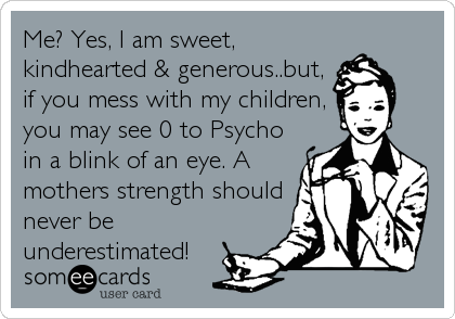 Me? Yes, I am sweet,
kindhearted & generous..but,
if you mess with my children,
you may see 0 to Psycho 
in a blink of an eye. A
mothers strength should
never be
underestimated!
