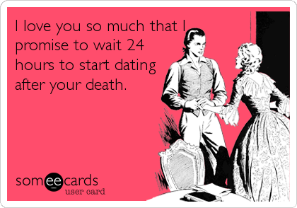 I love you so much that I
promise to wait 24
hours to start dating
after your death.