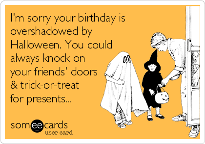 I'm sorry your birthday is
overshadowed by
Halloween. You could
always knock on
your friends' doors
& trick-or-treat
for presents...