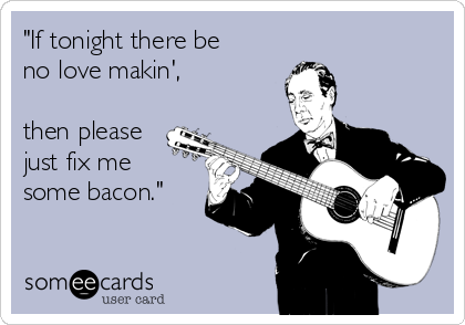 "If tonight there be 
no love makin',

then please
just fix me 
some bacon."