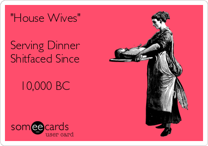 "House Wives"

Serving Dinner 
Shitfaced Since

   10,000 BC