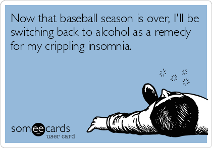 Now that baseball season is over, I'll be
switching back to alcohol as a remedy
for my crippling insomnia.