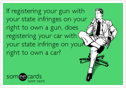 If registering your gun with
your state infringes on your
right to own a gun, does
registering your car with
your state infringe on your
right to own a car?