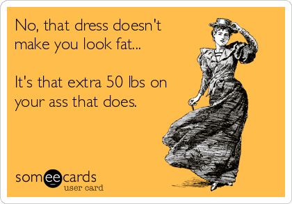 No, that dress doesn't
make you look fat...

It's that extra 50 lbs on
your ass that does.