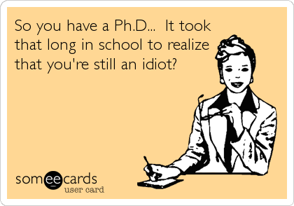 So you have a Ph.D...  It took
that long in school to realize
that you're still an idiot?