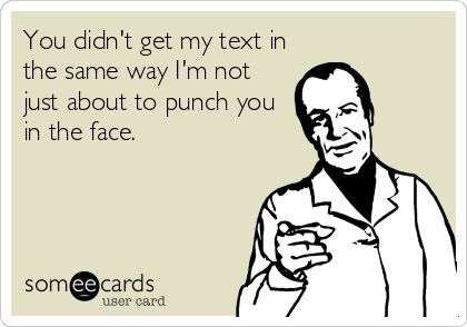 You didn't get my text in
the same way I'm not
just about to punch you
in the face.