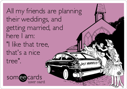 All my friends are planning
their weddings, and
getting married, and
here I am: 
"I like that tree,
that's a nice
tree".
