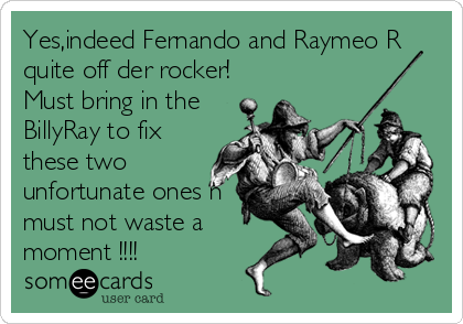 Yes,indeed Fernando and Raymeo R
quite off der rocker!
Must bring in the
BillyRay to fix
these two
unfortunate ones n
must not waste a
moment !!!!