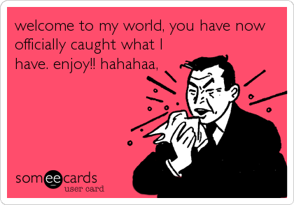 welcome to my world, you have now
officially caught what I
have. enjoy!! hahahaa,