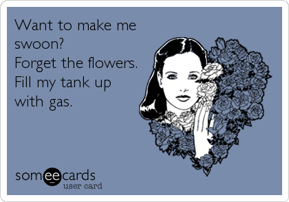 Want to make me
swoon? 
Forget the flowers.
Fill my tank up
with gas.
