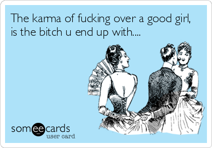 The karma of fucking over a good girl,
is the bitch u end up with....
