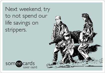 Next weekend, try
to not spend our
life savings on
strippers.