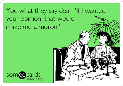 You what they say dear, 'If I wanted
your opinion, that would
make me a moron.'